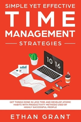 Simple Yet Effective Time management strategies: Get Things Done In Less Time and Develop Atomic Habits with Productivity Methods Used By Highly Succe by Grant, Ethan