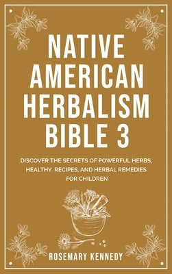 Native American Herbalism Bible 3: Discover the Secrets of Powerful Herbs, Healthy Recipes, and Herbal Remedies for Children by Kennedy, Rosemary