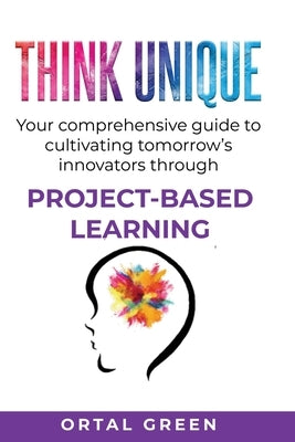 Think Unique: Your comprehensive guide to cultivating tomorrow's innovators through PROJECT-BASED LEARNING by Green, Ortal