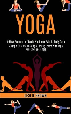 Yoga: A Simple Guide to Looking & Feeling Better With Yoga Poses for Beginners (Relieve Yourself of Back, Neck and Whole Bod by Brown, Leslie