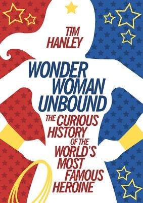 Wonder Woman Unbound: The Curious History of the World's Most Famous Heroine by Hanley, Tim