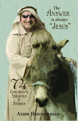 The Answer Is Always Jesus: 74 Children's Sermons for All Occasions by Haroutunian, Rev Aram