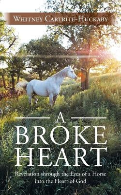 A Broke Heart: Revelation Through the Eyes of a Horse Into the Heart of God by Cartrite-Huckaby, Whitney