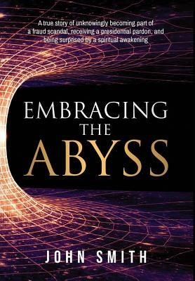 Embracing the Abyss: A True Story of Unknowingly Becoming Part of a Fraud Scandal, Receiving a Presidential Pardon, and Being Surprised by by Smith, John