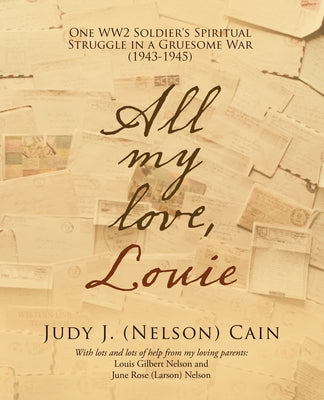 All My Love, Louie: One Ww2 Soldier's Spiritual Struggle in a Gruesome War (1943-1945) by Judy J (Nelson) Cain