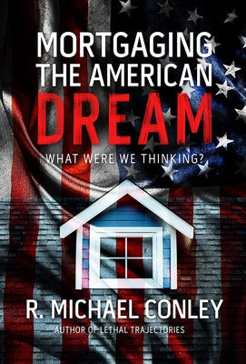 Mortgaging the American Dream: What Were We Thinking? by Conley, R. Michael