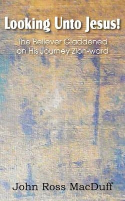 Looking Unto Jesus! the Believer Gladdened on His Journey Zion-Ward by Macduff, John