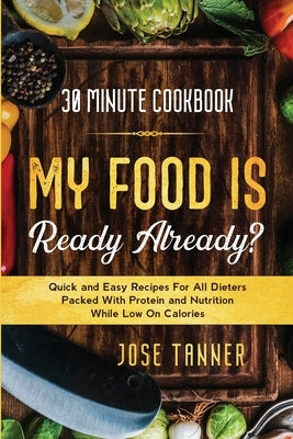 30 Minute Cookbook: MY FOOD IS READY ALREADY? - Quick and Easy Recipes For All Dieters Packed With Protein and Nutrition While Low on Calo by Tanner, Josie