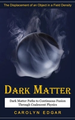 Dark Matter: The Displacement of an Object in a Field Density (Dark Matter Paths to Continuous Fusion Through Coalescent Physics) by Edgar, Carolyn