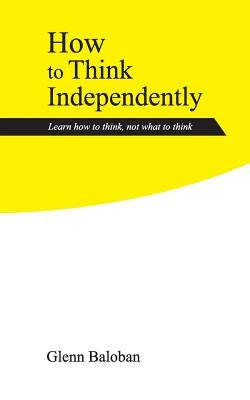 How to Think Independently: Learn how to think, not what to think by Baloban, Glenn