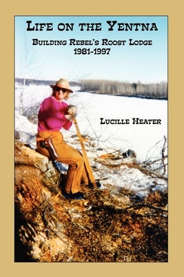 Life on the Yentna - Building Rebel's Roost Lodge 1981-1997 by Heater, Lucille