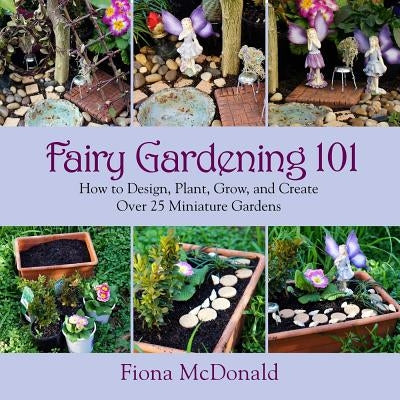 Fairy Gardening 101: How to Design, Plant, Grow, and Create Over 25 Miniature Gardens by McDonald, Fiona