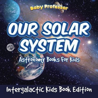 Our Solar System: Astronomy Books For Kids - Intergalactic Kids Book Edition by Baby Professor