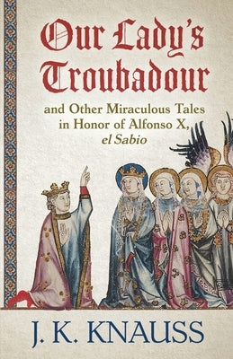 Our Lady's Troubadour: and Other Miraculous Tales in Honor of Alfonso X, el Sabio by Knauss, J. K.