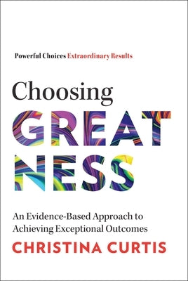Choosing Greatness: An Evidence-Based Approach to Achieving Exceptional Outcomes by Curtis, Christina