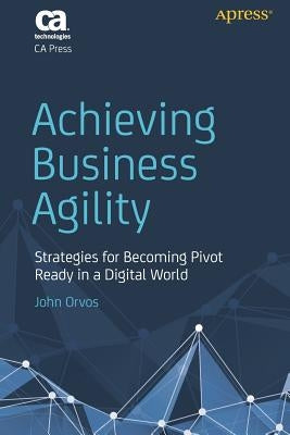Achieving Business Agility: Strategies for Becoming Pivot Ready in a Digital World by Orvos, John