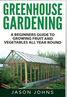 Greenhouse Gardening: A Beginners Guide To Growing Fruit and Vegetables All Year Round by Johns, Jason