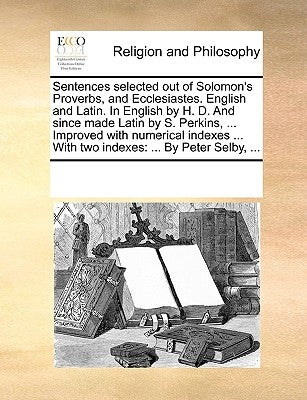 Sentences Selected Out of Solomon's Proverbs, and Ecclesiastes. English and Latin. in English by H. D. and Since Made Latin by S. Perkins, ... Improve by Multiple Contributors
