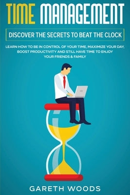 Time Management: Discover The Secrets to Beat The Clock: Learn How to Be in Control of Your Time, Maximize Your Day, Boost Productivity by Woods, Gareth
