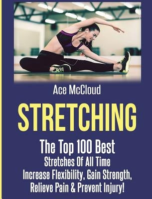Stretching: The Top 100 Best Stretches Of All Time: Increase Flexibility, Gain Strength, Relieve Pain & Prevent Injury by McCloud, Ace