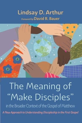 The Meaning of "Make Disciples" in the Broader Context of the Gospel of Matthew: A New Approach to Understanding Discipleship in the First Gospel by Arthur, Lindsay D.