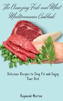 The Amazing Fish and Meat Mediterranean Cookbook: Delicious Recipes to Stay Fit and Enjoy Your Diet by Morton, Raymond