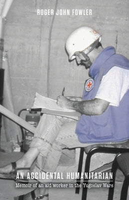 An Accidental Humanitarian: Memoir of an aid worker in the Yugoslav Wars by Fowler, Roger John