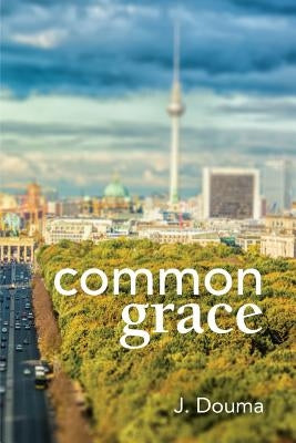 Common Grace in Kuyper, Schilder, and Calvin: Exposition, Comparison, and Evaluation by Douma, Jochem