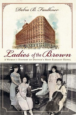 Ladies of the Brown: A Women's History of Denver's Most Elegant Hotel by Faulkner, Debra