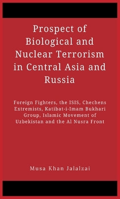 Prospect of Biological and Nuclear Terrorism in Central Asia and Russia: Foreign Fighters, the ISIS, Chechens Extremists, Katibat-i-Imam Bukhari Group by Jalalzai, Musa Khan