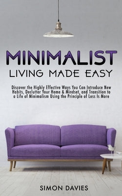 Minimalist Living Made Easy: Discover The Highly Effective Ways You Can Introduce New Habits, Declutter Your Home & Mindset, and Transition to a Li by Davies, Simon