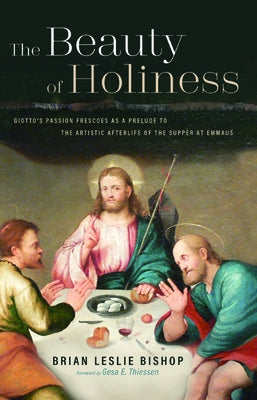 The Beauty of Holiness: Giotto's Passion Frescoes as a Prelude to the Artistic Afterlife of the Supper at Emmaus by Bishop, Brian Leslie