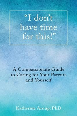 I don't have time for this!: A Compassionate Guide to Caring for Your Parents and Yourself by Arnup, Katherine