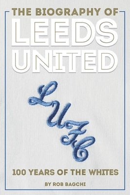 The Biography of Leeds United: 100 Years of the Whites by Bagchi, Rob
