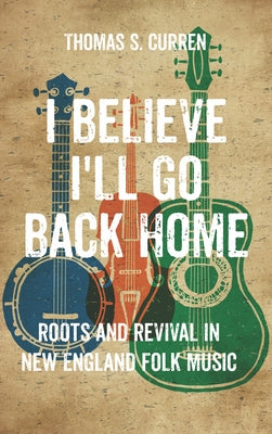 I Believe I'll Go Back Home: Roots and Revival in New England Folk Music by Curren, Thomas S.