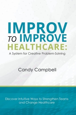 Improv to Improve Healthcare: A System for Creative Problem-Solving by Campbell, Candy