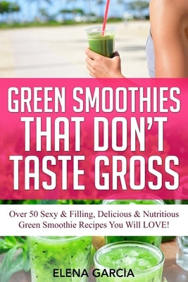 Green Smoothies That Don't Taste Gross: Over 50 Sexy & Filling, Delicious & Nutritious Green Smoothie Recipes You Will LOVE! by Garcia, Elena