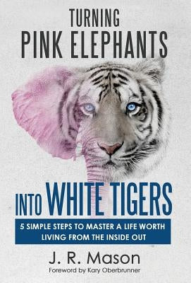 Turning Pink Elephants Into White Tigers: 5 Simple Steps to Master a Life Worth Living from the Inside Out by Mason, J. R.