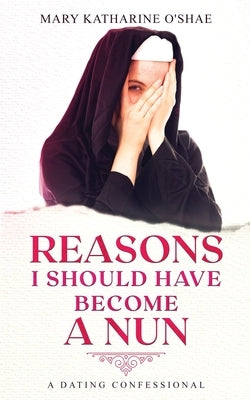 Reasons I Should Have Become a Nun: A Dating Confessional by O'Shae, Mary Katharine