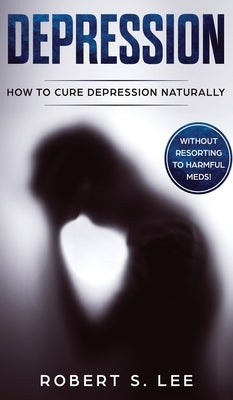 Depression: How to Cure Depression Naturally Without Resorting to Harmful Meds by Lee, Robert S.