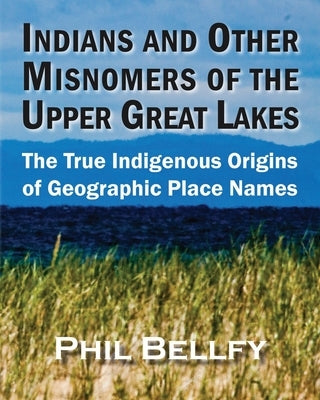 Indians and Other Misnomers of the Upper Great Lakes: The True Indigenous Origins of Geographic Place Names by Bellfy, Phil