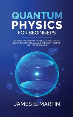 Quantum Physics for Beginners: Discover the history to the quantum physics, learn the principles and theories in a simple way for beginners by B. Martin, James