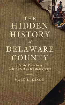 The Hidden History of Delaware County: Untold Tales from Cobb's Creek to the Brandywine by Dixon, Mark E.