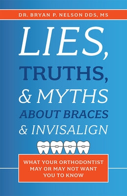 Lies, Truths, & Myths about Braces & Invisalign: What Your Orthodontist May or May Not Want You to Know by Nelson, Bryan P.