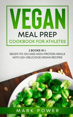 Vegan Meal Prep Cookbook for Athletes: 2 Books in 1: Ready-to-Go and High-Protein Meals with 120+ Delicious Vegan Recipes by Mark Power