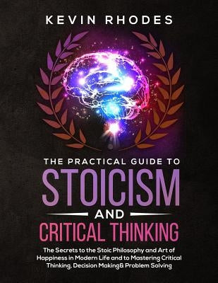 The Practical Guide to Stoicism and Critical Thinking: The Secrets to the Stoic Philosophy and Art of Happiness in Modern Life and to Mastering Critic by Rhodes, Kevin