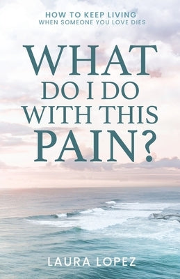 What Do I Do With This Pain?: How to Keep Living When Someone You Love Dies by Lopez, Laura