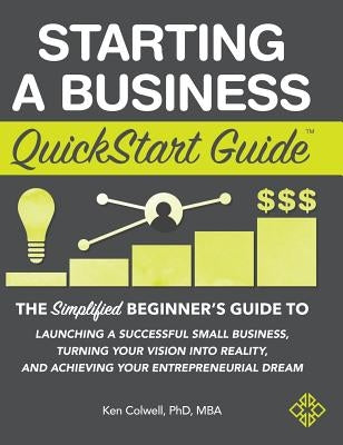 Starting a Business QuickStart Guide: The Simplified Beginner's Guide to Launching a Successful Small Business, Turning Your Vision into Reality, and by Colwell Mba, Ken