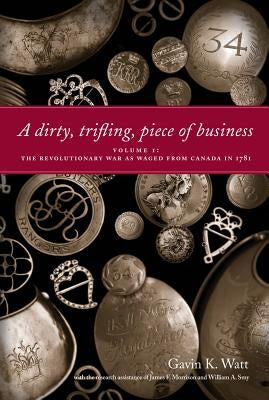 A Dirty, Trifling, Piece of Business Volume I: The Revolutionary War as Waged from Canada in 1781 by Watt, Gavin K.