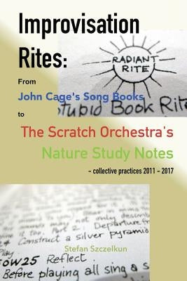 Improvisation Rites: : from John Cage's 'Song Books' to the Scratch Orchestra's 'Nature Study Notes'. Collective practices 2011 - 2017 by Szczelkun, Stefan